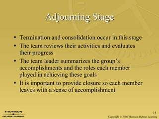 Adjourning Stage Termination and consolidation occur in this stage The team reviews their activities and evaluates their progress The team leader summarizes the group’s accomplishments and the roles each member played in achieving these goals It is important to provide closure so each member leaves with a sense of accomplishment 