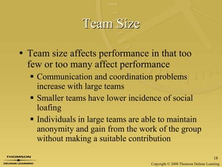 Team Size Team size affects performance in that too few or too many affect performance Communication and coordination problems increase with large teams Smaller teams have lower incidence of social loafing Individuals in large teams are able to maintain anonymity and gain from the work of the group without making a suitable contribution 