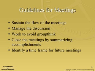 Guidelines for Meetings Sustain the flow of the meetings Manage the discussion Work to avoid groupthink Close the meetings by summarizing accomplishments Identify a time frame for future meetings 