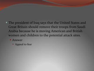 The president of Iraq says that the United States and Great Britain should remove their troops from Saudi Arabia because he is moving American and British women and children to the potential attack sites. Answer Appeal to fear 