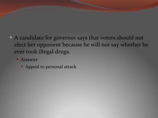 A candidate for governor says that voters should not elect her opponent because he will not say whether he ever took illegal drugs. Answer Appeal to personal attack 