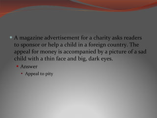 A magazine advertisement for a charity asks readers to sponsor or help a child in a foreign country. The appeal for money is accompanied by a picture of a sad child with a thin face and big, dark eyes. Answer Appeal to pity 