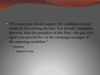 “ Of course you should support the candidate of your choice in the coming election. You should  remember, however, that the president of this firm—the guy who signs your paychecks—is the campaign manager of the opposing candidate.” Answer Appeal to fear 