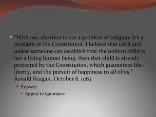 “ With me, abortion is not a problem of religion. It’s a problem of the Constitution. I believe that until and unless someone can establish that the unborn child is not a living human being, then that child is already protected by the Constitution, which guarantees life, liberty, and the pursuit of happiness to all of us.” Ronald Reagan, October 8, 1984 Answer Appeal to ignorance 