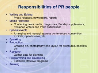 Responsibilities of PR people  Writing and Editing Press releases, newsletters, reports  Media Relations Contacting news media, magazines, Sunday supplements, freelance writers and trade publications  Special events Arranging and managing press conferences, convention exhibits, open houses, etc Speaking Production Creating art, photography and layout for brochures, booklets, etc Research Gather data for planning  Programming and counseling Establish effective programs  Training 