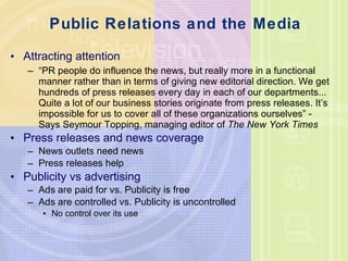 Public Relations and the Media Attracting attention “ PR people do influence the news, but really more in a functional manner rather than in terms of giving new editorial direction. We get hundreds of press releases every day in each of our departments... Quite a lot of our business stories originate from press releases. It ’s impossible for us to cover all of these organizations ourselves ”  - Says Seymour Topping, managing editor of  The New York Times Press releases and news coverage News outlets need news Press releases help Publicity vs advertising Ads are paid for vs. Publicity is free Ads are controlled vs. Publicity is uncontrolled No control over its use 