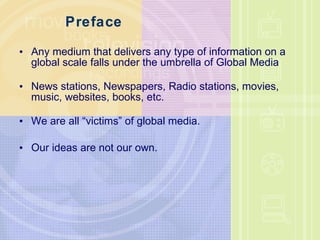 Preface Any medium that delivers any type of information on a global scale falls under the umbrella of Global Media News stations, Newspapers, Radio stations, movies, music, websites, books, etc. We are all “victims” of global media. Our ideas are not our own. 