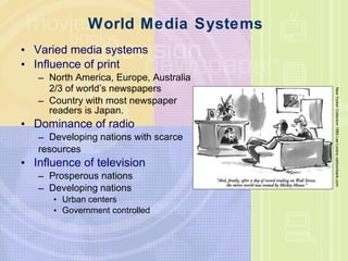 World Media Systems Varied media systems Influence of print North America, Europe, Australia  2/3 of world ’ s newspapers Country with most newspaper  readers is Japan. Dominance of radio Developing nations with scarce  resources Influence of television Prosperous nations Developing nations Urban centers Government controlled New Yorker Collection 1993 Lee Lorenz cartoonbank.com 