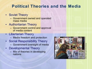Political Theories and the Media Soviet Theory Government owned and operated mass media Authoritarian Theory Government control and approval of media content Libertarian Theory Media freedom and protection Social Responsibility Theory Government oversight of media Developmental Theory Mix of theories in developing nations Nicholas Kamm/AFP Getty Images 