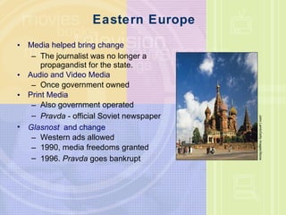 Eastern Europe Media helped bring change The journalist was no longer a propagandist for the state. Audio and Video Media Once government owned Print Media Also government operated Pravda  - official Soviet newspaper Glasnost   and change Western ads allowed 1990, media freedoms granted 1996.  Pravda  goes bankrupt John Lamb/Getty Images/Stone 