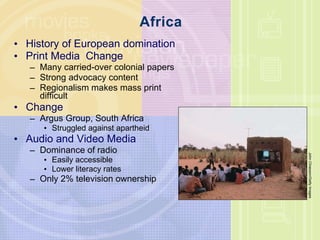 Africa History of European domination Print Media  Change  Many carried-over colonial papers Strong advocacy content Regionalism makes mass print difficult Change Argus Group, South Africa Struggled against apartheid Audio and Video Media Dominance of radio Easily accessible Lower literacy rates Only 2% television ownership John Chiasson/Getty Images 