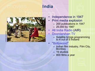 India Independence in 1947 Print media explosion 200 publications in 1947 25,000 by 1987 All India Radio  (AIR) Doordarshan TV Satellite brings programming to 4 out of 5 Indians “ Bollywood ” Indian film industry, Film City, Bombay 16 studios 800 films a year AP/Wide World Photos 