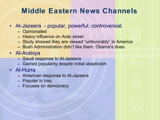 Middle Eastern News Channels  Al-Jazeera  - popular, powerful, controversial. Opinionated Heavy influence on Arab street Study showed they are viewed “unfavorably” in America Bush Administration didn’t like them, Obama’s does. Al-Arabiya Saudi response to Al-Jazeera Gained popularity despite initial skepticism Al-Hurra American response to Al-Jazeera Popular in Iraq Focuses on democracy  