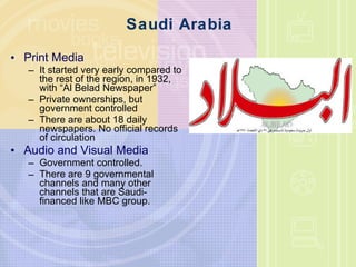 Saudi Arabia Print Media It started very early compared to the rest of the region, in 1932, with “ Al Belad Newspaper ” Private ownerships, but government controlled There are about 18 daily newspapers. No official records of circulation Audio and Visual Media Government controlled. There are 9 governmental channels and many other channels that are Saudi-financed like MBC group.  