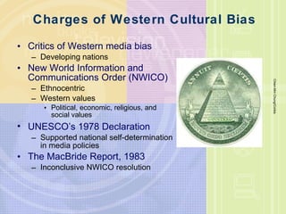Charges of Western Cultural Bias Critics of Western media bias Developing nations New World Information and Communications Order (NWICO) Ethnocentric Western values Political, economic, religious, and social values UNESCO ’ s 1978 Declaration Supported national self-determination in media policies The MacBride Report, 1983 Inconclusive NWICO resolution Chien-Min Chung/Corbis 