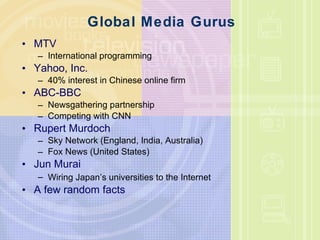 Global Media Gurus MTV International programming Yahoo, Inc. 40% interest in Chinese online firm ABC-BBC Newsgathering partnership Competing with CNN Rupert Murdoch Sky Network (England, India, Australia) Fox News (United States) Jun Murai Wiring Japan ’ s universities to the Internet A few random facts 
