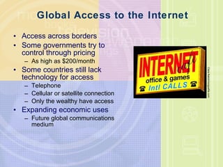 Global Access to the Internet Access across borders Some governments try to control through pricing As high as $200/month Some countries still lack technology for access Telephone Cellular or satellite connection Only the wealthy have access Expanding economic uses Future global communications medium Clara Natoli/morguefile.com 