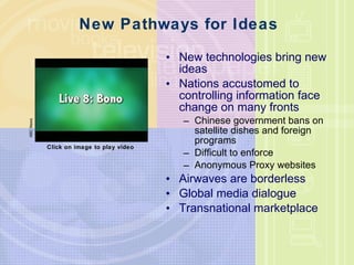 New Pathways for Ideas New technologies bring new ideas Nations accustomed to controlling information face change on many fronts Chinese government bans on satellite dishes and foreign programs Difficult to enforce Anonymous Proxy websites Airwaves are borderless Global media dialogue Transnational marketplace ABC News Click on image to play video 