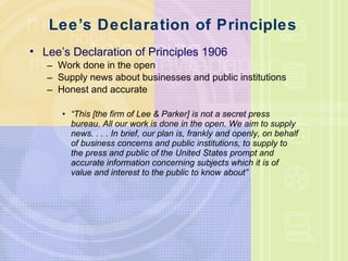 Lee ’ s Declaration of Principles  Lee ’ s Declaration of Principles 1906 Work done in the open Supply news about businesses and public institutions  Honest and accurate “ This [the firm of Lee & Parker] is not a secret press bureau. All our work is done in the open. We aim to supply news. . . . In brief, our plan is, frankly and openly, on behalf of business concerns and public institutions, to supply to the press and public of the United States prompt and accurate information concerning subjects which it is of value and interest to the public to know about” 