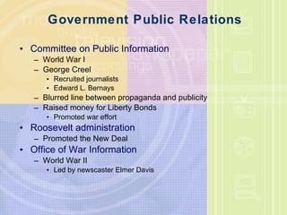 Government Public Relations Committee on Public Information World War I George Creel Recruited journalists  Edward L. Bernays Blurred line between propaganda and publicity  Raised money for Liberty Bonds  Promoted war effort  Roosevelt administration  Promoted the New Deal Office of War Information World War II Led by newscaster Elmer Davis  