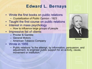 Edward L. Bernays Wrote the first books on public relations  Crystallization of Public Opinion  - 1923 Taught the first course on public relations  Interest in mass psychology  How to influence large groups of people Impressive list of clients Procter & Gamble General Motors American Tobacco Company  Wrote in 1955 Public relations  “ is the attempt, by information, persuasion, and adjustment, to engineer public support for an activity, cause, movement or institution. ”   Bettmann/Corbis Bernays 