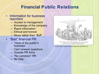 Financial  Public Relations Information for business reporters Access to management Knowledge of the company Rapid information Ethical and honest News rather than  “ fluff ” “ Bad ”  financial PR “ none of the public ’ s business ” Can ’ t answer questions Outside PR firms “ No comment ”  PR No help The New Yorker Collection 1999 Jack Ziegler from cartoonbank.com 