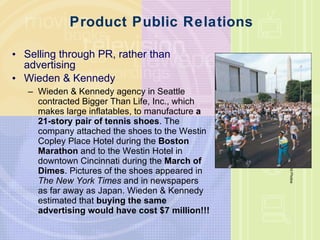 Product Public Relations Selling through PR, rather than advertising Wieden & Kennedy Wieden & Kennedy agency in Seattle contracted Bigger Than Life, Inc., which makes large inflatables, to manufacture  a 21-story pair of tennis shoes . The company attached the shoes to the Westin Copley Place Hotel during the  Boston Marathon  and to the Westin Hotel in downtown Cincinnati during the  March of Dimes . Pictures of the shoes appeared in  The New York Times  and in newspapers as far away as Japan. Wieden & Kennedy estimated that  buying the same advertising would have cost $7 million!!! AP/Wide World Photos 