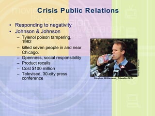 Crisis Public Relations Responding to negativity Johnson & Johnson Tylenol poison tampering, 1982 killed seven people in and near Chicago. Openness, social responsibility Product recalls Cost $100 million Televised, 30-city press conference AP/Wide World Photo Stephen Williamson, Odwalla CEO 