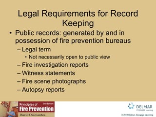 Legal Requirements for Record Keeping Public records: generated by and in possession of fire prevention bureaus Legal term Not   necessarily   open to public view Fire investigation reports Witness statements Fire scene photographs Autopsy reports 