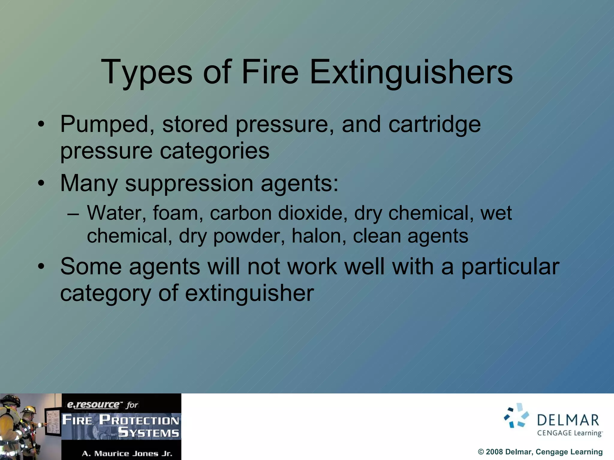 Types of Fire Extinguishers Pumped, stored pressure, and cartridge pressure categories Many suppression agents: Water, foam, carbon dioxide, dry chemical, wet chemical, dry powder, halon, clean agents Some agents will not work well with a particular category of extinguisher 