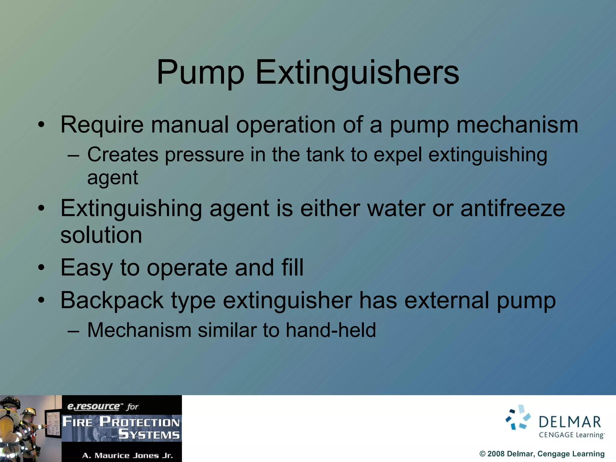 Pump Extinguishers Require manual operation of a pump mechanism Creates pressure in the tank to expel extinguishing agent Extinguishing agent is either water or antifreeze solution Easy to operate and fill Backpack type extinguisher has external pump Mechanism similar to hand-held 