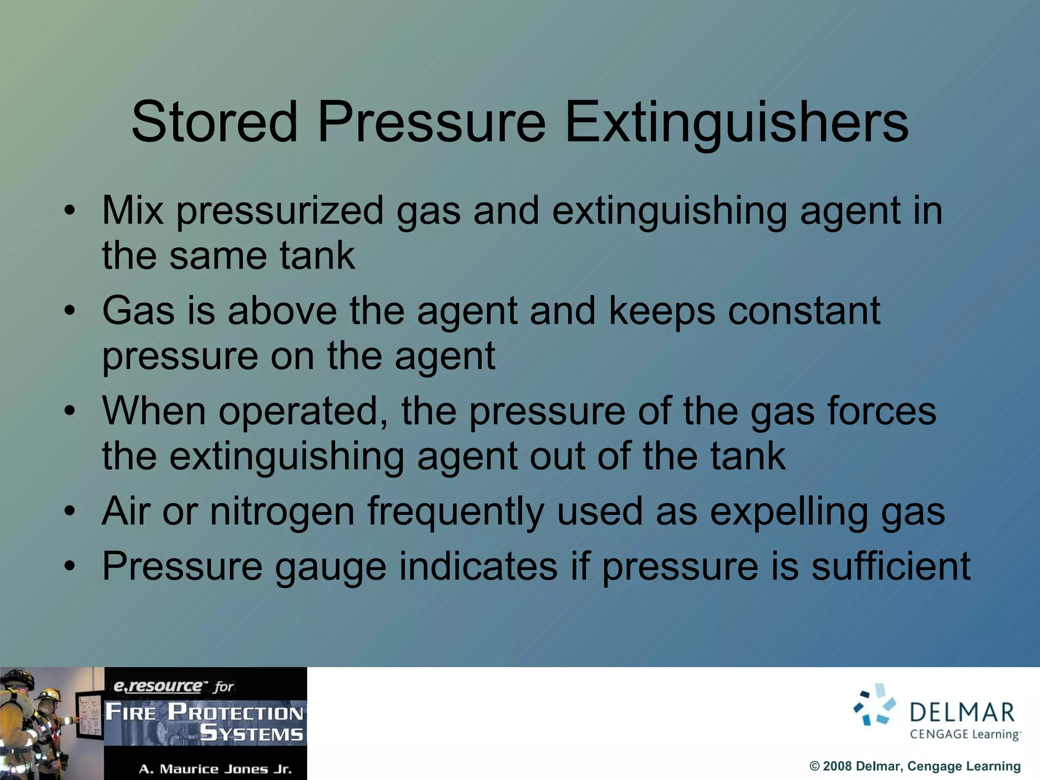 Stored Pressure Extinguishers Mix pressurized gas and extinguishing agent in the same tank Gas is above the agent and keeps constant pressure on the agent When operated, the pressure of the gas forces the extinguishing agent out of the tank Air or nitrogen frequently used as expelling gas Pressure gauge indicates if pressure is sufficient 