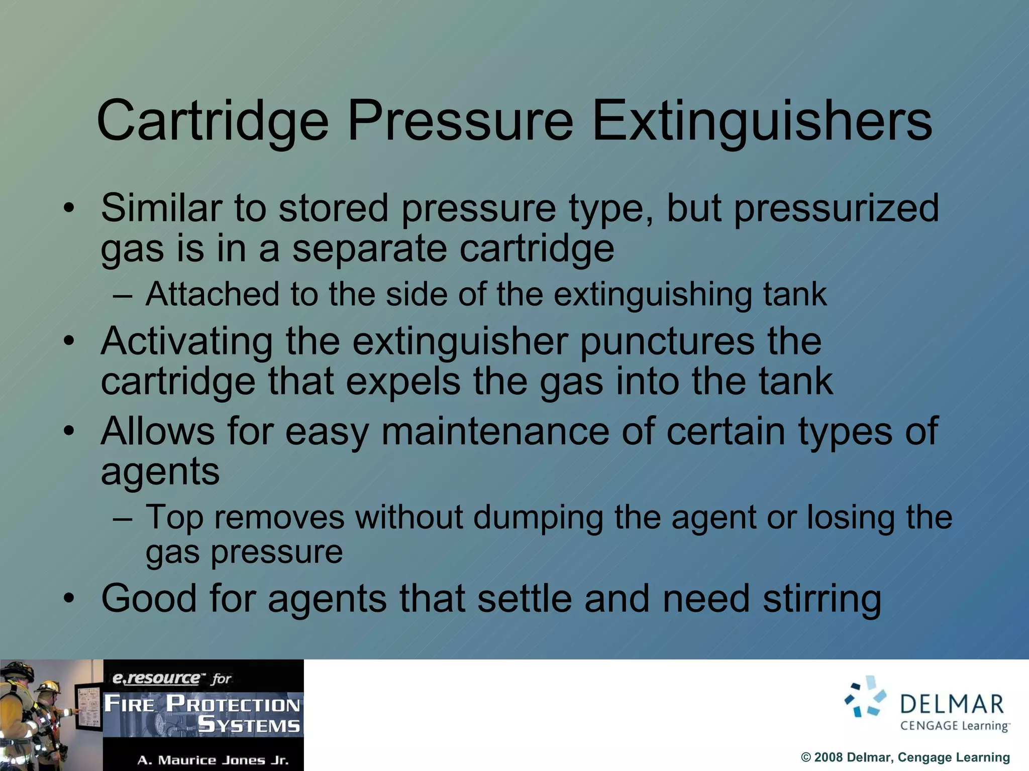 Cartridge Pressure Extinguishers Similar to stored pressure type, but pressurized gas is in a separate cartridge Attached to the side of the extinguishing tank Activating the extinguisher punctures the cartridge that expels the gas into the tank Allows for easy maintenance of certain types of agents Top removes without dumping the agent or losing the gas pressure Good for agents that settle and need stirring 