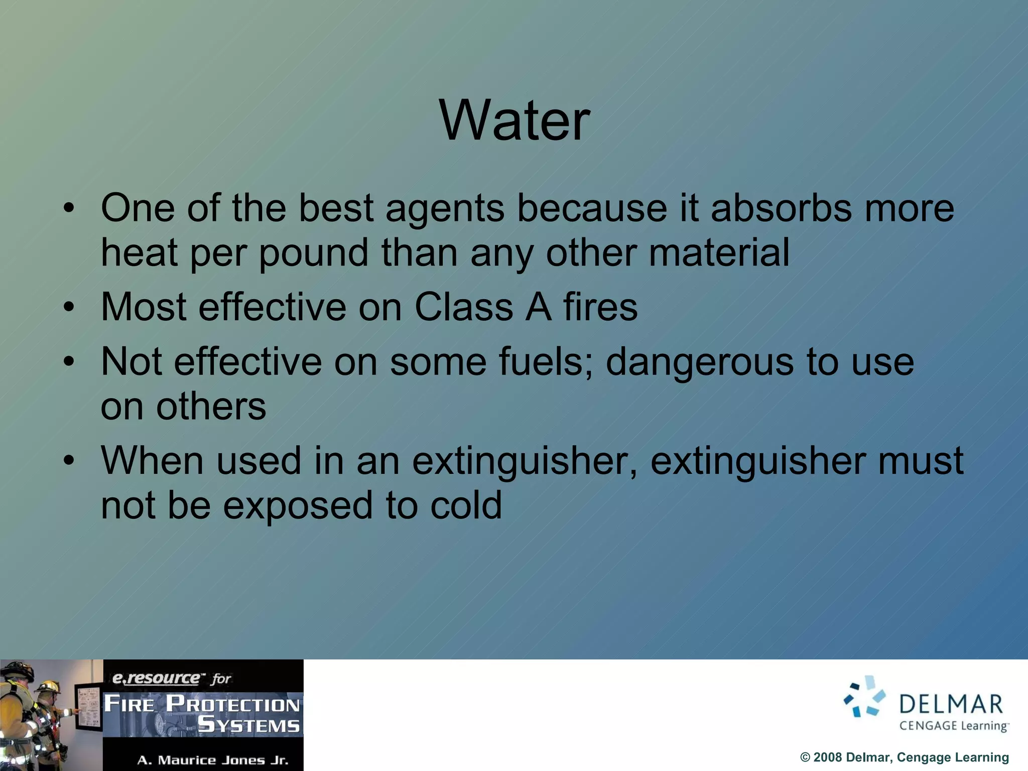 Water One of the best agents because it absorbs more heat per pound than any other material Most effective on Class A fires Not effective on some fuels; dangerous to use on others When used in an extinguisher, extinguisher must not be exposed to cold 