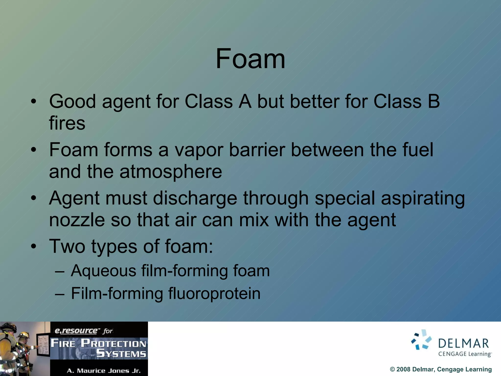 Foam Good agent for Class A but better for Class B fires Foam forms a vapor barrier between the fuel and the atmosphere Agent must discharge through special aspirating nozzle so that air can mix with the agent Two types of foam:  Aqueous film-forming foam Film-forming fluoroprotein 