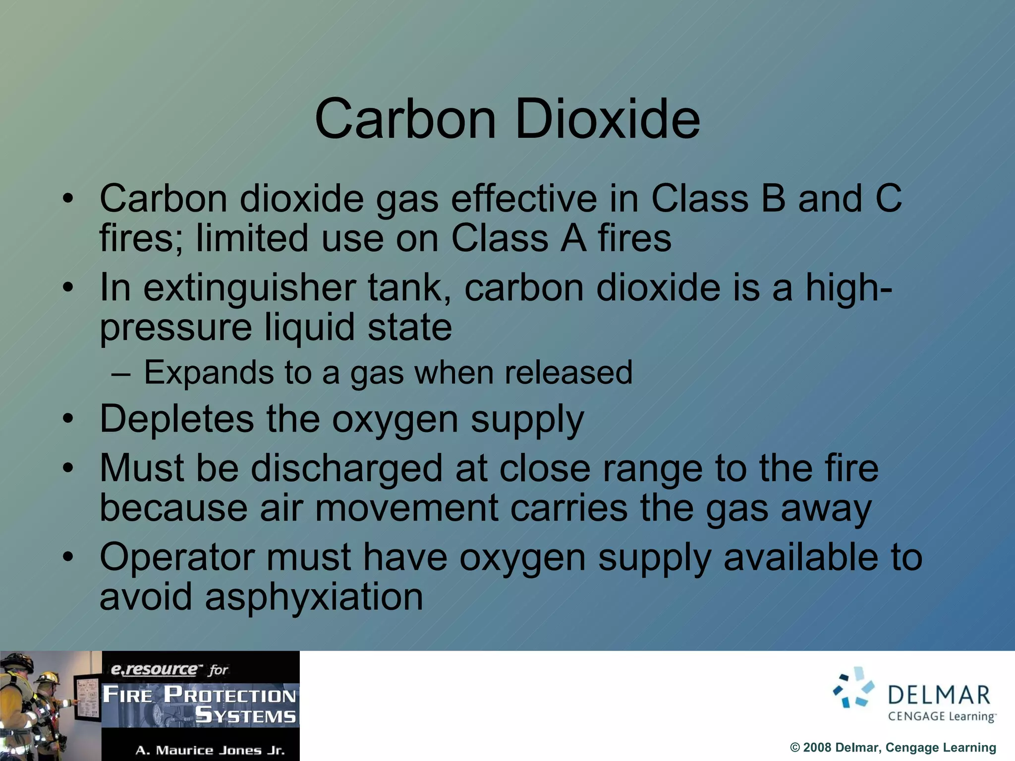 Carbon Dioxide Carbon dioxide gas effective in Class B and C fires; limited use on Class A fires In extinguisher tank, carbon dioxide is a high-pressure liquid state Expands to a gas when released Depletes the oxygen supply Must be discharged at close range to the fire because air movement carries the gas away Operator must have oxygen supply available to avoid asphyxiation 