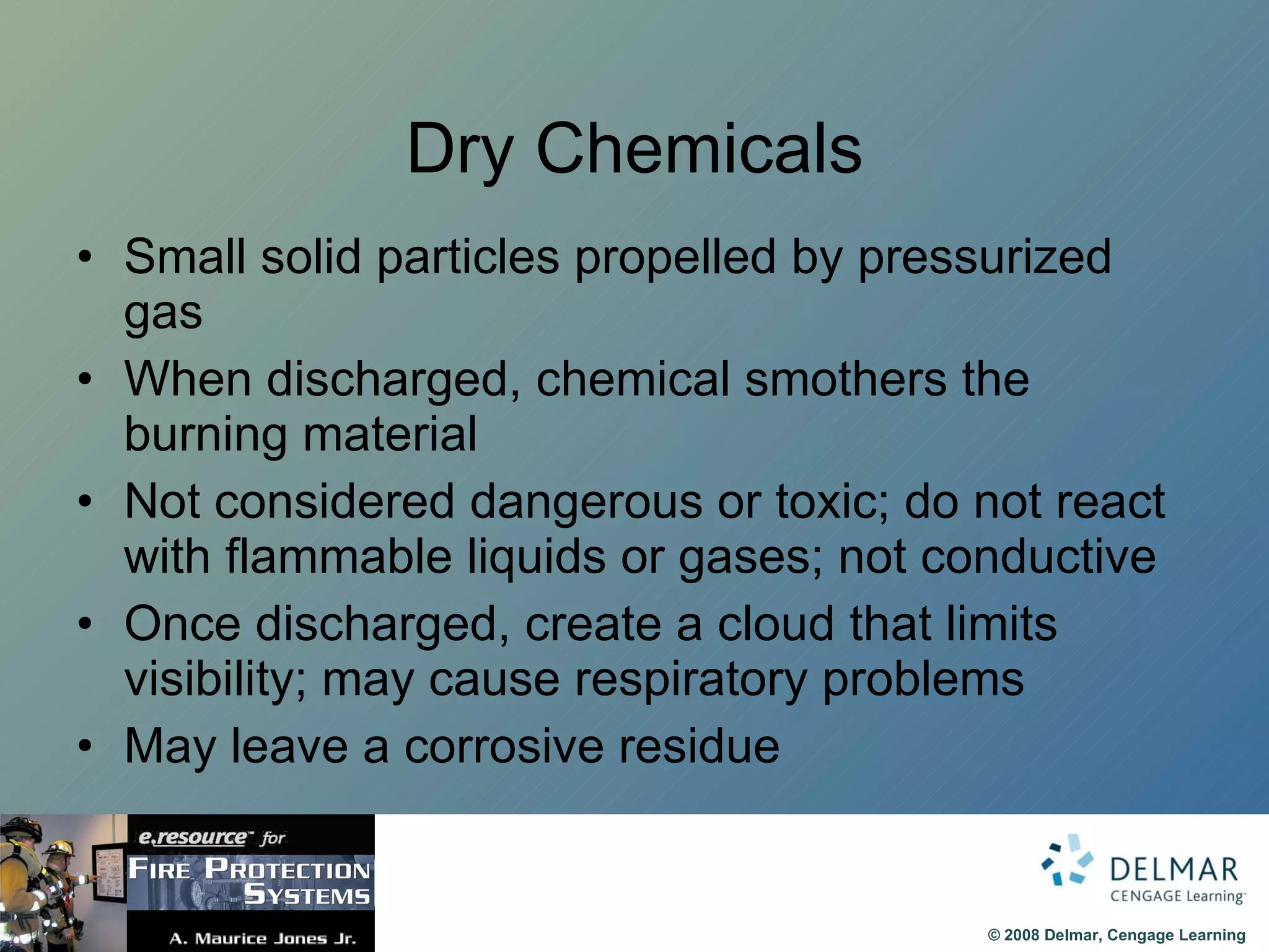 Dry Chemicals Small solid particles propelled by pressurized gas When discharged, chemical smothers the burning material Not considered dangerous or toxic; do not react with flammable liquids or gases; not conductive Once discharged, create a cloud that limits visibility; may cause respiratory problems May leave a corrosive residue 