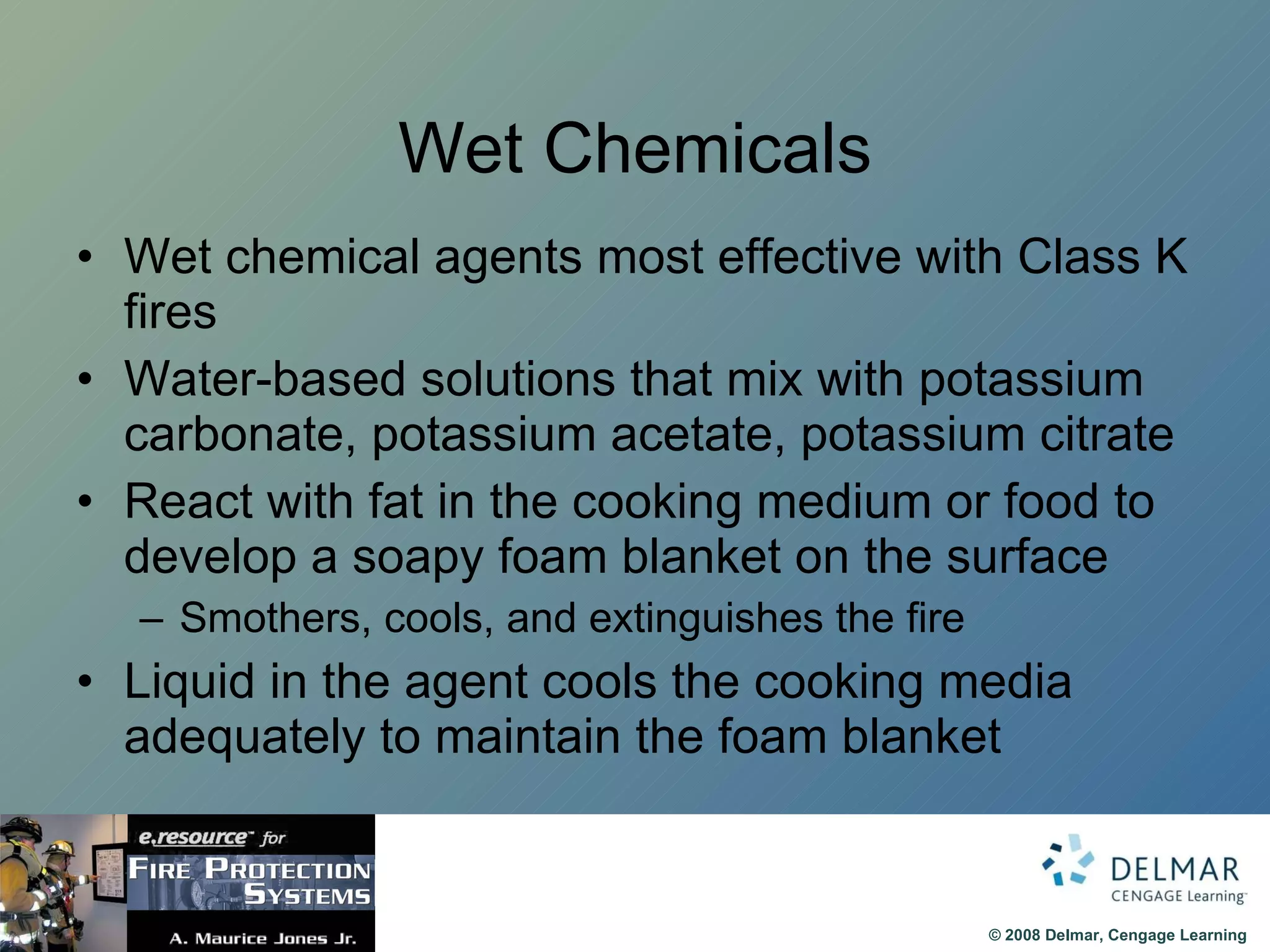 Wet Chemicals Wet chemical agents most effective with Class K fires Water-based solutions that mix with potassium carbonate, potassium acetate, potassium citrate React with fat in the cooking medium or food to develop a soapy foam blanket on the surface Smothers, cools, and extinguishes the fire Liquid in the agent cools the cooking media adequately to maintain the foam blanket 