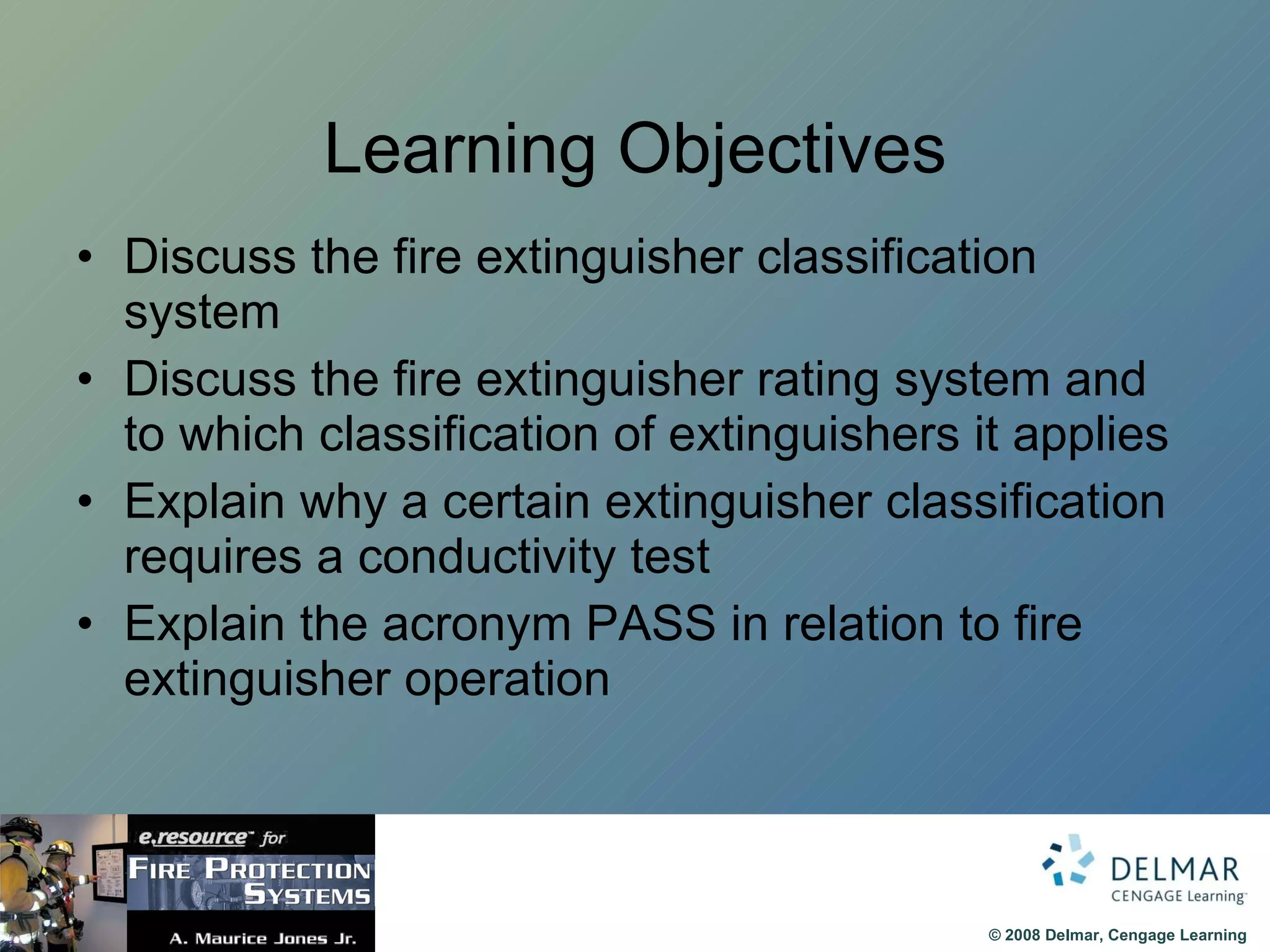 Learning Objectives Discuss the fire extinguisher classification system Discuss the fire extinguisher rating system and to which classification of extinguishers it applies Explain why a certain extinguisher classification requires a conductivity test Explain the acronym PASS in relation to fire extinguisher operation 