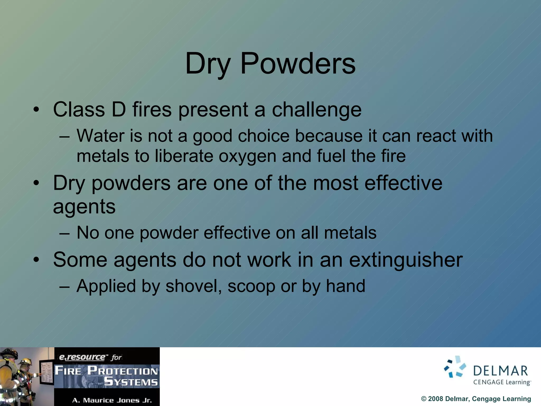 Dry Powders Class D fires present a challenge Water is not a good choice because it can react with metals to liberate oxygen and fuel the fire Dry powders are one of the most effective agents No one powder effective on all metals Some agents do not work in an extinguisher Applied by shovel, scoop or by hand 