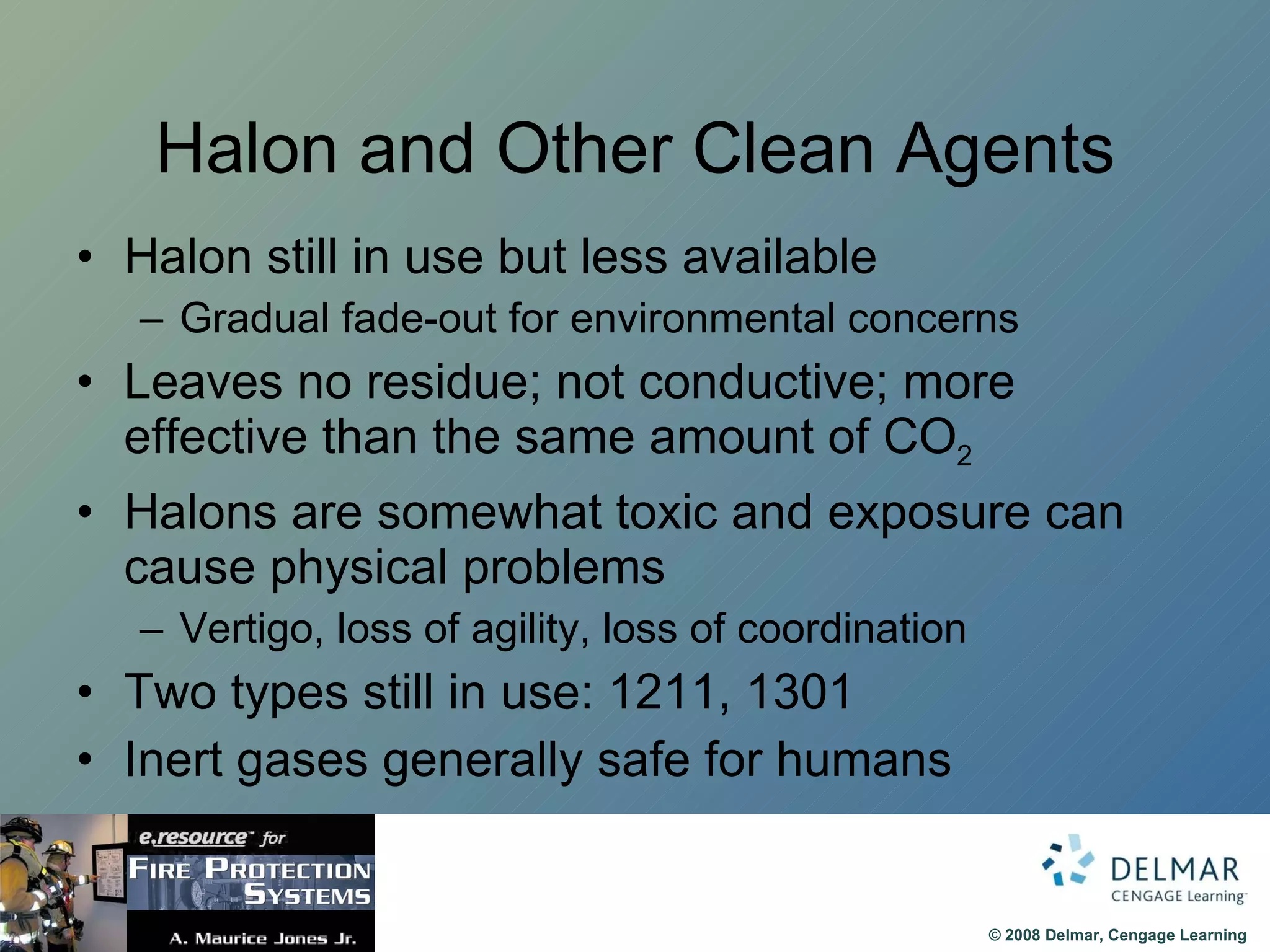 Halon and Other Clean Agents Halon still in use but less available Gradual fade-out for environmental concerns Leaves no residue; not conductive; more effective than the same amount of CO 2   Halons are somewhat toxic and exposure can cause physical problems Vertigo, loss of agility, loss of coordination Two types still in use: 1211, 1301 Inert gases generally safe for humans 