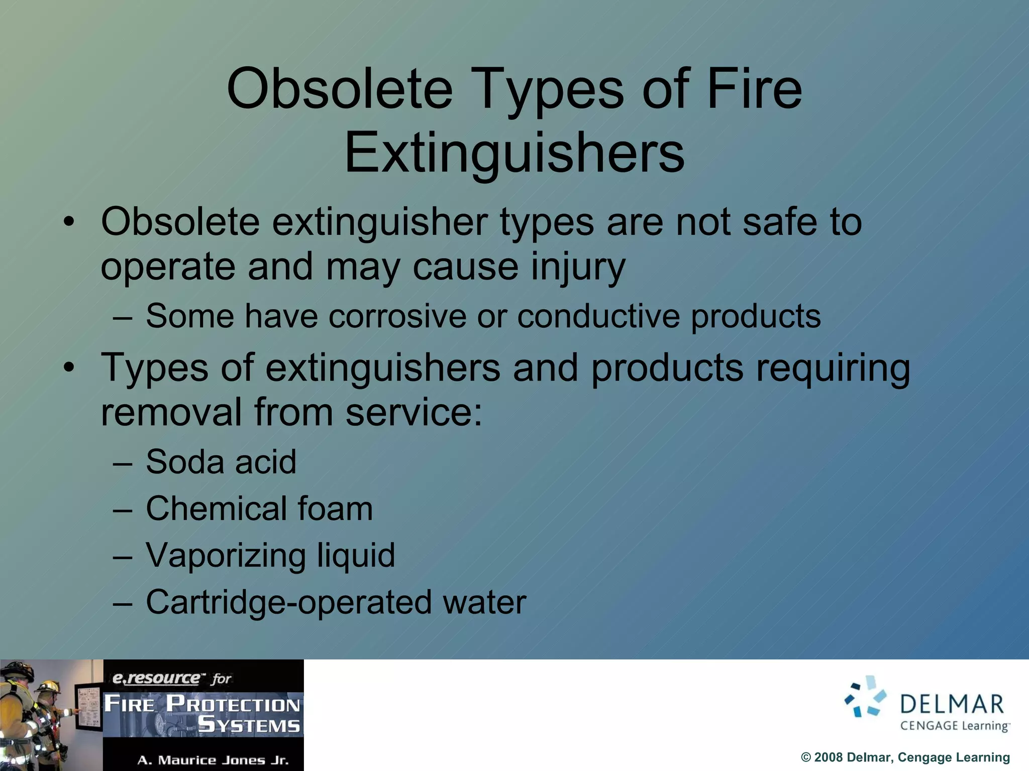 Obsolete Types of Fire Extinguishers Obsolete extinguisher types are not safe to operate and may cause injury Some have corrosive or conductive products Types of extinguishers and products requiring removal from service: Soda acid Chemical foam Vaporizing liquid Cartridge-operated water 