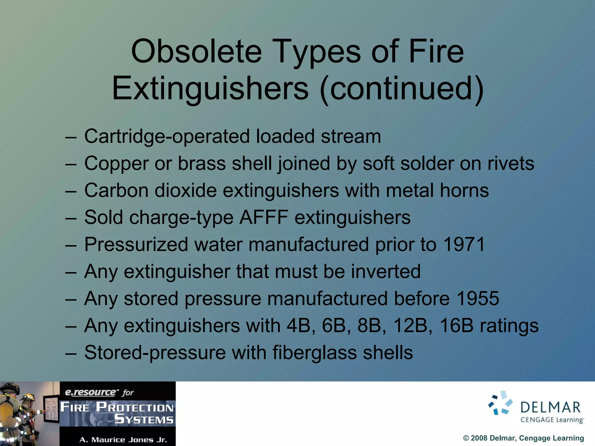 Obsolete Types of Fire Extinguishers (continued) Cartridge-operated loaded stream Copper or brass shell joined by soft solder on rivets Carbon dioxide extinguishers with metal horns Sold charge-type AFFF extinguishers Pressurized water manufactured prior to 1971 Any extinguisher that must be inverted Any stored pressure manufactured before 1955 Any extinguishers with 4B, 6B, 8B, 12B, 16B ratings Stored-pressure with fiberglass shells 