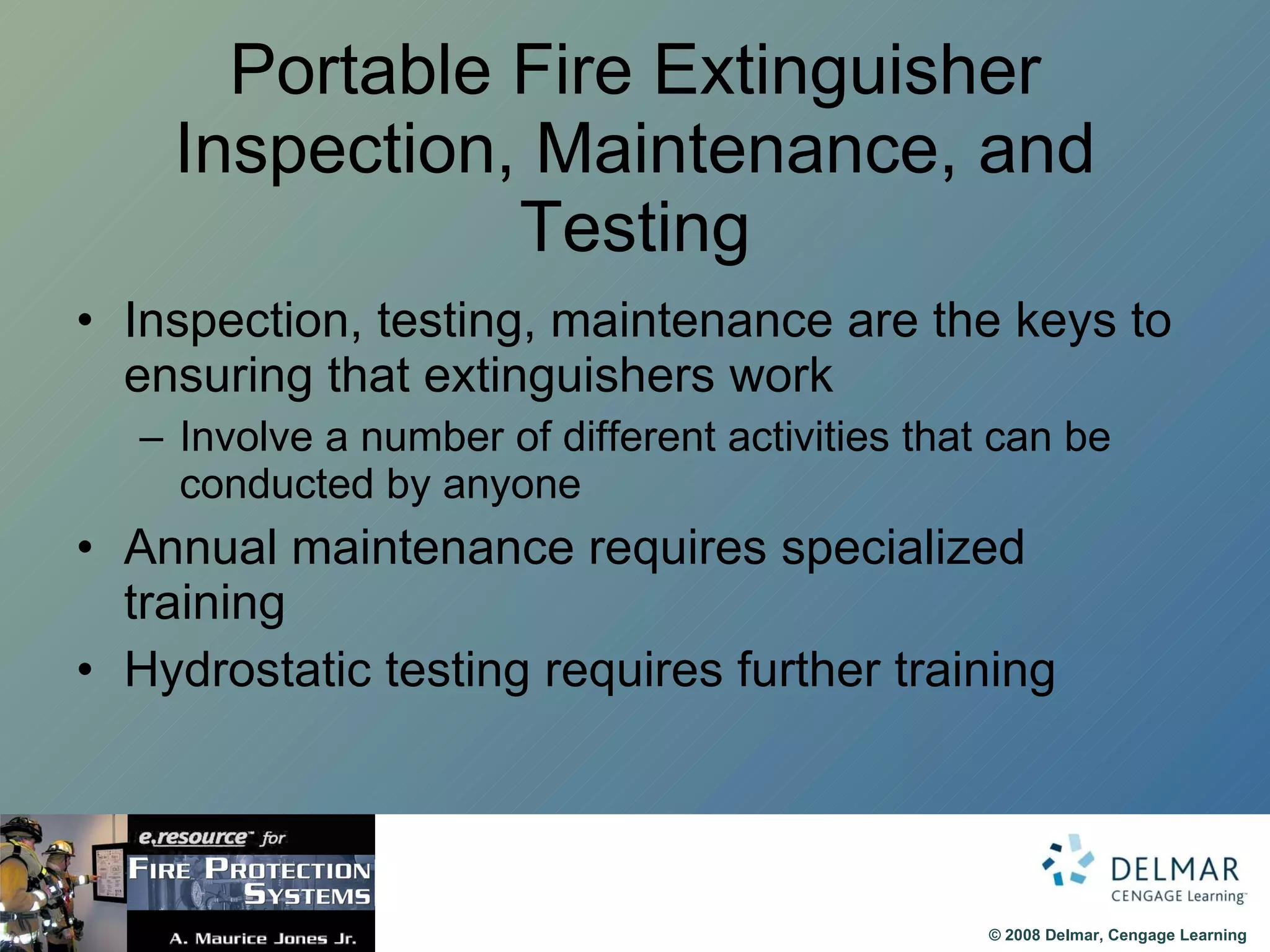 Portable Fire Extinguisher Inspection, Maintenance, and Testing Inspection, testing, maintenance are the keys to ensuring that extinguishers work Involve a number of different activities that can be conducted by anyone Annual maintenance requires specialized training Hydrostatic testing requires further training  