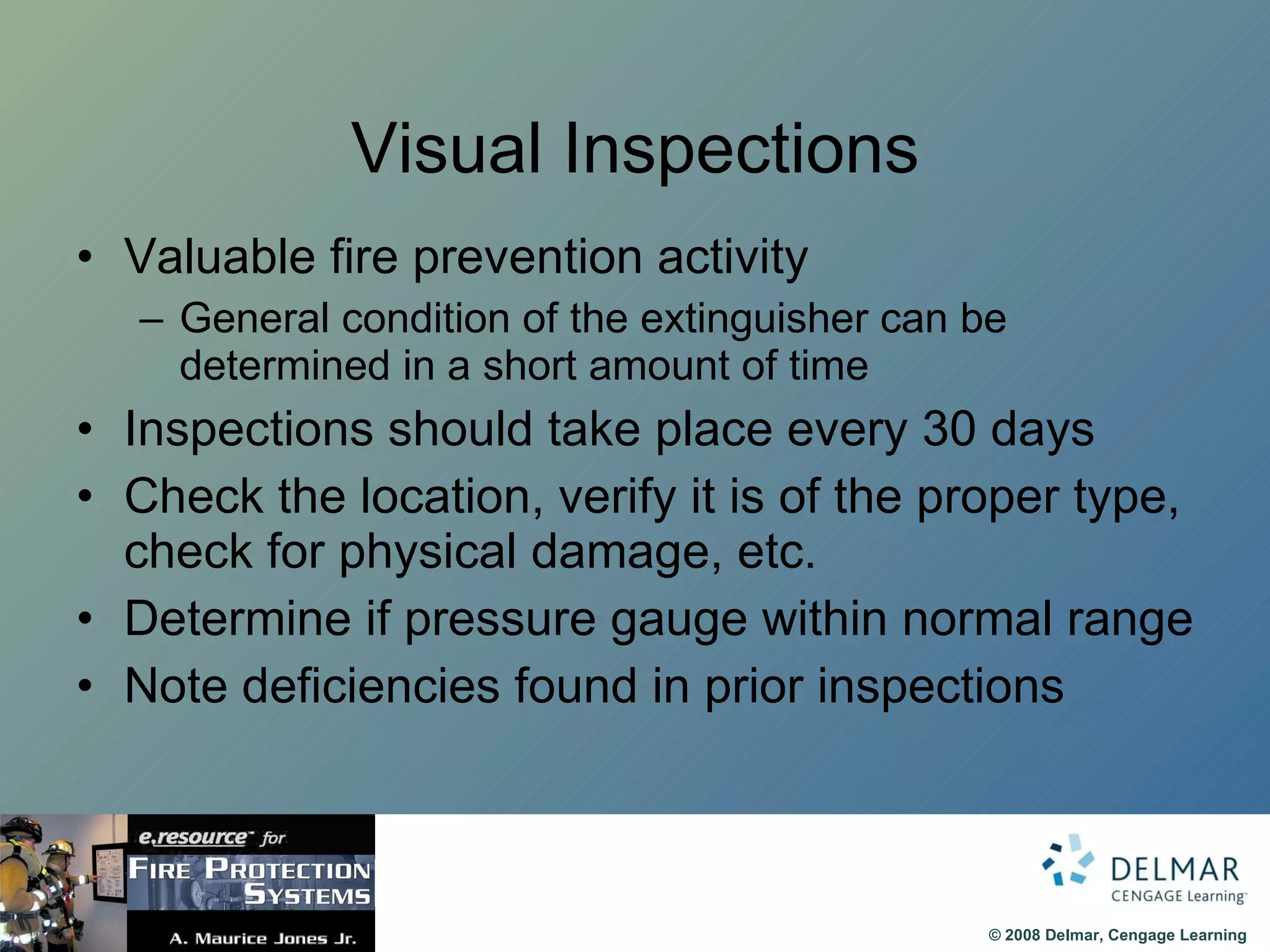 Visual Inspections Valuable fire prevention activity General condition of the extinguisher can be determined in a short amount of time Inspections should take place every 30 days Check the location, verify it is of the proper type, check for physical damage, etc. Determine if pressure gauge within normal range Note deficiencies found in prior inspections 
