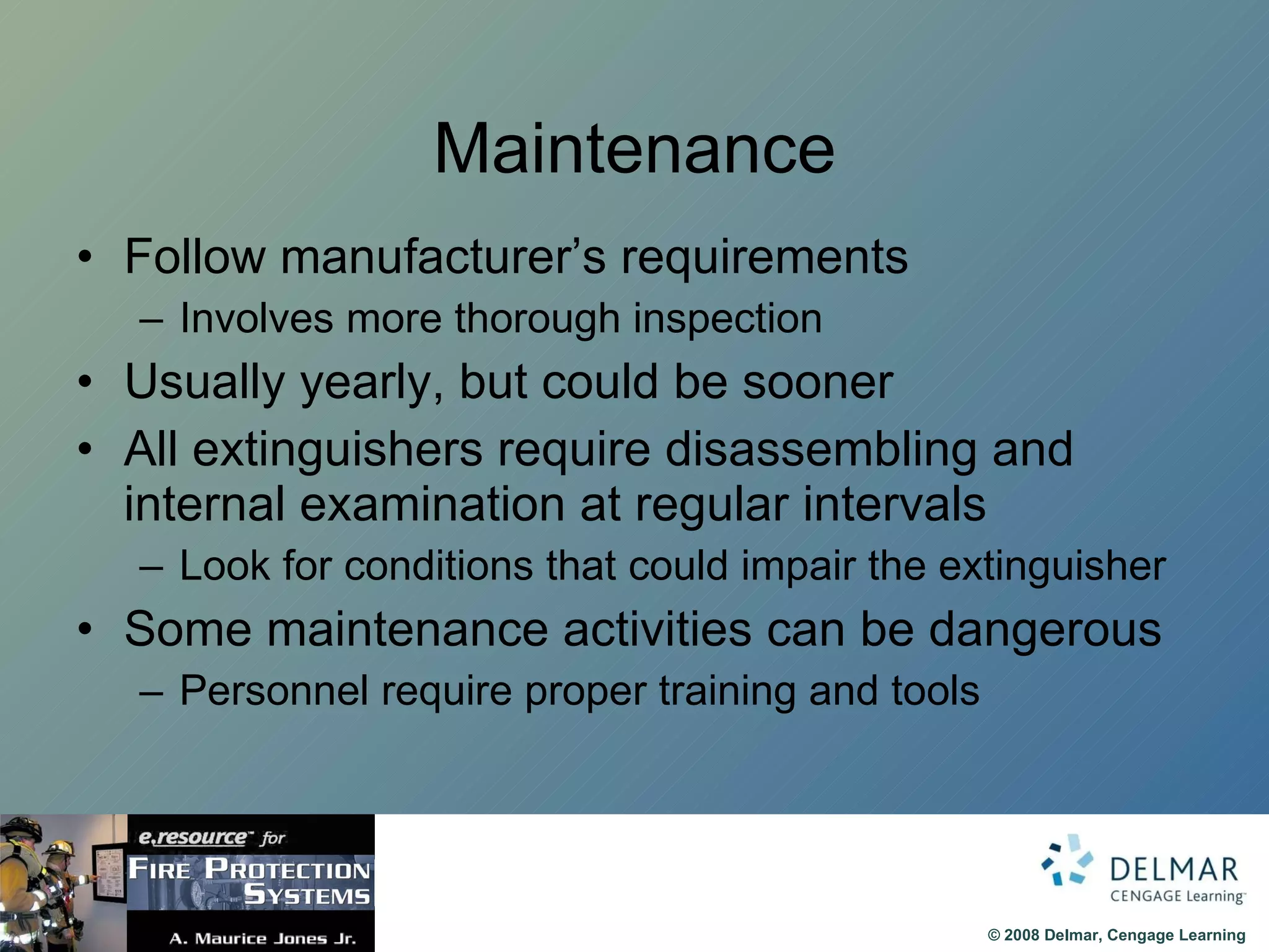 Maintenance Follow manufacturer’s requirements Involves more thorough inspection Usually yearly, but could be sooner All extinguishers require disassembling and internal examination at regular intervals Look for conditions that could impair the extinguisher Some maintenance activities can be dangerous Personnel require proper training and tools 
