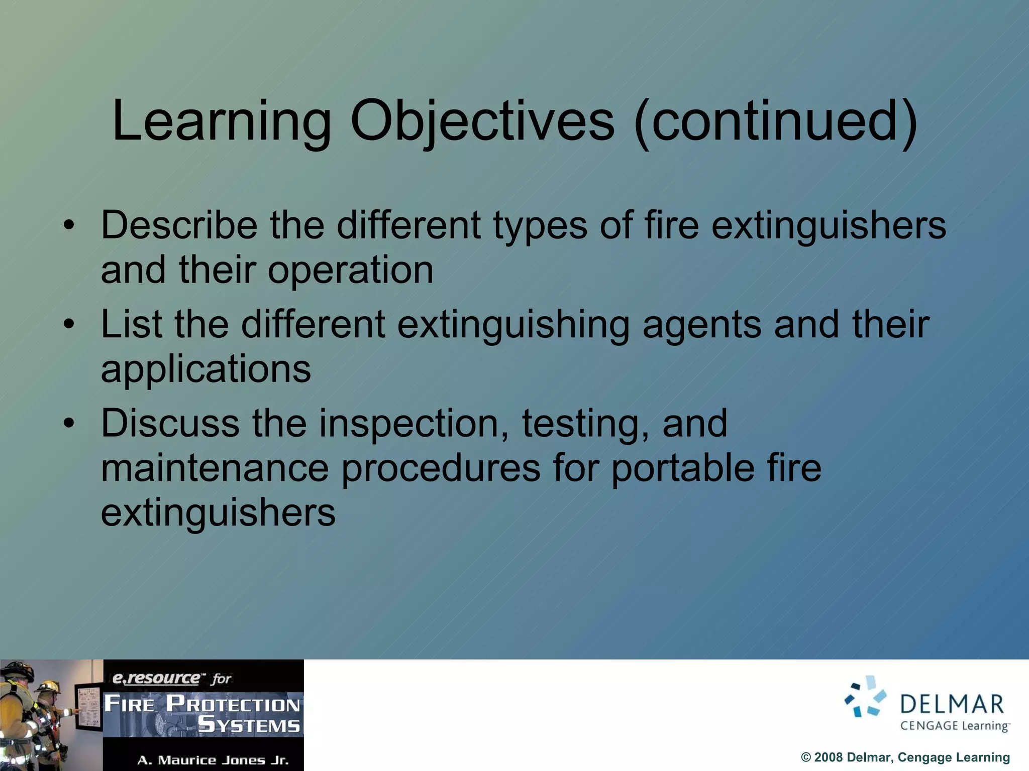 Learning Objectives (continued) Describe the different types of fire extinguishers and their operation List the different extinguishing agents and their applications Discuss the inspection, testing, and maintenance procedures for portable fire extinguishers 