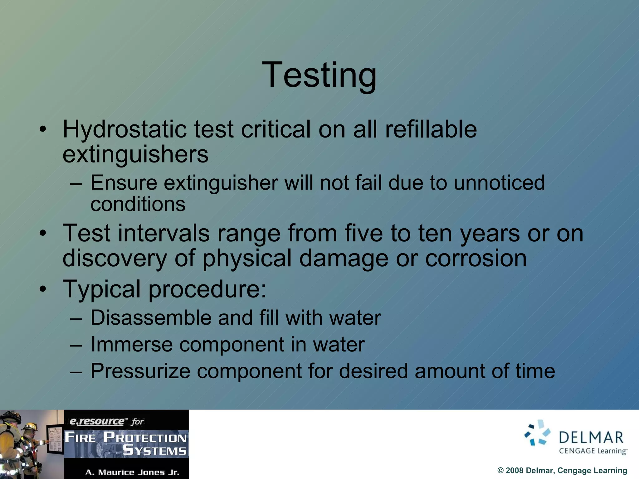 Testing Hydrostatic test critical on all refillable extinguishers Ensure extinguisher will not fail due to unnoticed conditions Test intervals range from five to ten years or on discovery of physical damage or corrosion Typical procedure: Disassemble and fill with water Immerse component in water  Pressurize component for desired amount of time 
