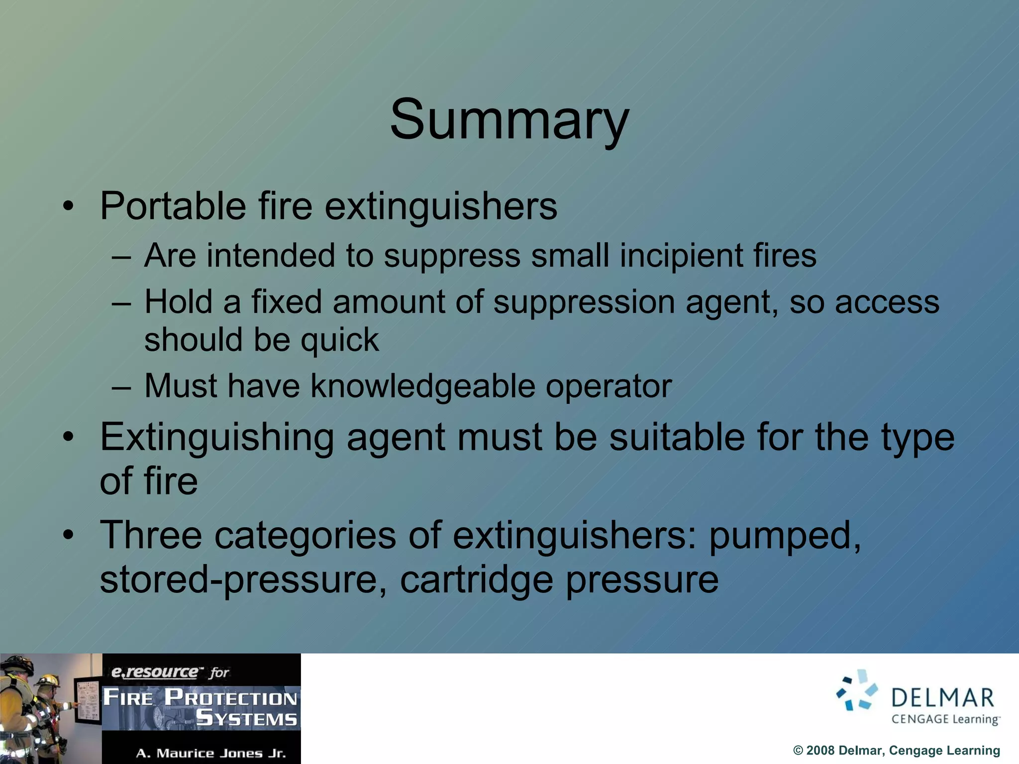 Summary Portable fire extinguishers Are intended to suppress small incipient fires Hold a fixed amount of suppression agent, so access should be quick Must have knowledgeable operator  Extinguishing agent must be suitable for the type of fire Three categories of extinguishers: pumped, stored-pressure, cartridge pressure  