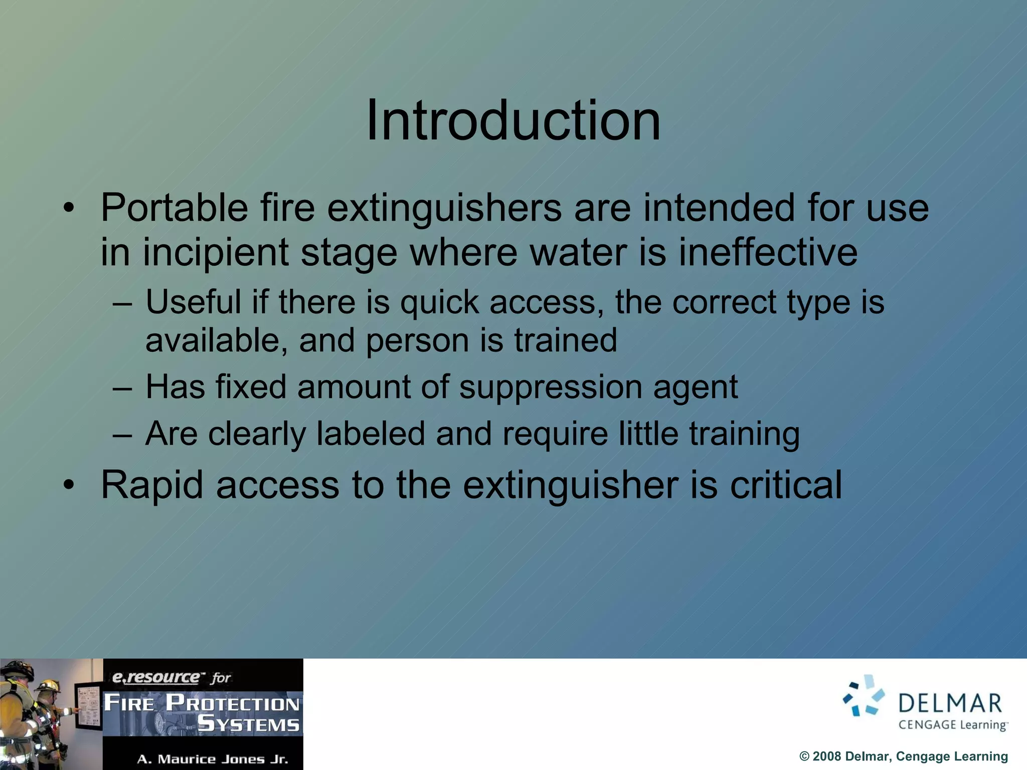 Introduction Portable fire extinguishers are intended for use in incipient stage where water is ineffective Useful if there is quick access, the correct type is available, and person is trained Has fixed amount of suppression agent Are clearly labeled and require little training Rapid access to the extinguisher is critical 